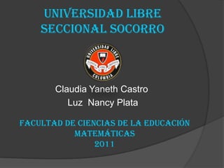 UNIVERSIDAD LIBRE SECCIONAL SOCORRO Claudia Yaneth Castro  Luz  Nancy Plata    Facultad de ciencias de la educación Matemáticas 2011  
