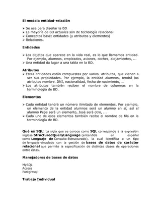 El modelo entidad-relación
 Se usa para diseñar la BD
 La mayoría de BD actuales son de tecnología relacional
 Conceptos base: entidades (y atributos y elementos)
 Relaciones.
Entidades
 Los objetos que aparece en la vida real, es lo que llamamos entidad.
Por ejemplo, alumnos, empleados, aviones, coches, alojamientos, ...
 Una entidad da lugar a una tabla en la BD.
Atributos
 Estas entidades están compuestas por varios atributos, que vienen a
ser sus propiedades. Por ejemplo, la entidad alumnos, tendrá los
atributos nombre, DNI, nacionalidad, fecha de nacimiento, …
 Los atributos también reciben el nombre de columnas en la
terminología de BD.
Elementos
 Cada entidad tendrá un número ilimitado de elementos. Por ejemplo,
un elemento de la entidad alumnos será un alumno en sí; así el
alumno Pepe será un elemento, José será otro, ...
 Cada uno de esos elementos también recibe el nombre de fila en la
terminología de BD.
Qué es SQL: La sigla que se conoce como SQL corresponde a la expresión
inglesa StructuredQueryLanguage (entendida en español
como Lenguaje de Consulta Estructurado), la cual identifica a un tipo
de lenguaje vinculado con la gestión de bases de datos de carácter
relacional que permite la especificación de distintas clases de operaciones
entre éstas.
Manejadores de bases de datos
MySQL
Access
Postgresql
Trabajo Individual
 