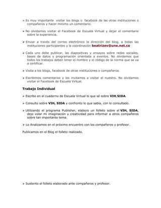  Es muy importante visitar los blogs o facebook de las otras instituciones o
compañeros y hacer mínimo un comentario.
 No olvidamos visitar el Facebook de Escuela Virtual y dejar el comentario
sobre la experiencia.
 Enviar a través del correo electrónico la dirección del blog, a todas las
instituciones participantes y la coordinación beatrizev@une.net.co
 Cada uno debe publicar, las diapositivas y ensayos sobre redes sociales,
bases de datos y programación orientada a eventos. No olvidemos que
todos los trabajos deben tener el nombre y el código de la norma que se va
a certificar.
 Visita a los blogs, facebook de otras instituciones o compañeros.
 Escribimos comentarios y los invitamos a visitar el nuestro. No olvidamos
visitar el Facebook de Escuela Virtual.
Trabajo Individual
 Escribo en el cuaderno de Escuela Virtual lo que sé sobre VIH,SIDA.
 Consulto sobre VIH, SIDA y confronto lo que sabía, con lo consultado.
 Utilizando el programa Publisher, elaboro un folleto sobre el VIH, SIDA,
dejo volar mi imaginación y creatividad para informar a otros compañeros
sobre tan importante tema.
 Lo Analizamos en el próximo encuentro con los compañeros y profesor.
Publicamos en el Blog el folleto realizado.
 Sustento el folleto elaborado ante compañeros y profesor.
 