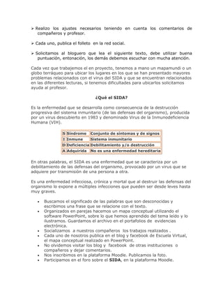  Realizo los ajustes necesarios teniendo en cuenta los comentarios de
compañeros y profesor.
 Cada uno, publica el folleto en la red social.
 Solicitamos al bloguero que lea el siguiente texto, debe utilizar buena
puntuación, entonación, los demás debemos escuchar con mucha atención.
Cada vez que trabajemos el en proyecto, tenemos a mano un mapamundi o un
globo terráqueo para ubicar los lugares en los que se han presentado mayores
problemas relacionados con el virus del SIDA y que se encuentran relacionados
en las diferentes lecturas, si tenemos dificultades para ubicarlos solicitamos
ayuda al profesor.
¿Qué el SIDA?
Es la enfermedad que se desarrolla como consecuencia de la destrucción
progresiva del sistema inmunitario (de las defensas del organismo), producida
por un virus descubierto en 1983 y denominado Virus de la Inmunodeficiencia
Humana (VIH).
S Síndrome Conjunto de síntomas y de signos
I Inmune Sistema inmunitario
D Deficiencia Debilitamiento y/o destrucción
A Adquirida No es una enfermedad hereditaria
En otras palabras, el SIDA es una enfermedad que se caracteriza por un
debilitamiento de las defensas del organismo, provocado por un virus que se
adquiere por transmisión de una persona a otra.
Es una enfermedad infecciosa, crónica y mortal que al destruir las defensas del
organismo lo expone a múltiples infecciones que pueden ser desde leves hasta
muy graves.
Buscamos el significado de las palabras que son desconocidas y
escribimos una frase que se relacione con el texto.
Organizados en parejas hacemos un mapa conceptual utilizando el
software PowerPoint, sobre lo que hemos aprendido del tema leído y lo
ilustramos. Guardamos el archivo en el portafolios de evidencias
electrónica.
Socializamos a nuestros compañeros los trabajos realizados .
Cada uno de nosotros publica en el blog y facebook de Escuela Virtual,
el mapa conceptual realizado en PowerPoint.
No olvidemos visitar los blog y facebook de otras instituciones o
compañeros y dejar comentarios.
Nos inscribimos en la plataforma Moodle. Publicamos la foto.
Participamos en el foro sobre el SIDA, en la plataforma Moodle.
 