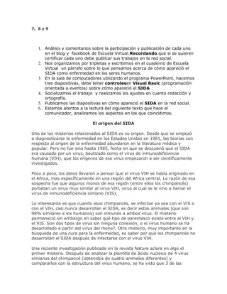 7, 8 y 9
1. Análisis y comentarios sobre la participación y publicación de cada uno
en el blog y facebook de Escuela Virtual.Recordando que si se quieren
certificar cada uno debe publicar sus trabajos en la red social.
2. Nos organizamos por tripletas y escribimos en el cuaderno de Escuela
Virtual un párrafo sobre lo que pensamos acerca de cómo apareció el
SIDA como enfermedad en los seres humanos.
3. En la sala de computadores utilizando el programa PowerPoint, hacemos
tres diapositivas, debe tener controlesen Visual Basic (programación
orientada a eventos) sobre cómo apareció el SIDA
4. Socializamos el trabajo y realizamos los ajustes en cuanto redacción y
ortografía.
5. Publicamos las diapositivas en cómo apareció el SIDA en la red social.
6. Estamos atentos a la lectura del siguiente texto que hace el
comunicador, analizamos los aspectos en los que coincidimos.
El origen del SIDA
Uno de los misterios relacionados al SIDA es su origen. Desde que se empezó
a diagnosticarse la enfermedad en los Estados Unidos en 1981, las teorías con
respecto al origen de la enfermedad abundaron en la literatura médica y
popular. Pero no fue sino hasta 1985, fecha en que se descubrió que el SIDA
era causado por un virus, bautizado como el virus de inmunodeficiencia
humana (VIH), que los orígenes de ese virus empezaron a ser científicamente
investigados.
Poco a poco, los datos llevaron a pensar que el virus VIH se había originado en
el Africa, mas específicamente en una región del Africa central. La razón de esa
sospecha fue que algunos monos de esa región (entre ellos los chimpancés)
portaban un virus muy similar al virus VIH, virus al cual se le vino a llamar el
virus de inmunodeficiencia simiano (VIS).
Lo interesante es que cuando esos chimpancés, se infectan ya sea con el VIS o
con el VIH, casi nunca desarrollan el SIDA, es decir estos animales (que son
98% similares a los humanos) son inmunes a ambos virus. El misterio
permaneció sin embargo en saber qué tipo de parentesco existe entre el VIH y
el VIS. Son dos tipos de virus sin ninguna conexión, o el virus humano se ha
desarrollado a partir del virus del mono?. Otro misterio, muy importante en la
búsqueda de una cura para la enfermedad, es saber por qué los chimpancés no
desarrollan el SIDA después de infectarse con el virus VIH.
Una reciente investigación publicada en la revista Nature aclara en algo el
primer misterio. Después de analizar la plantilla de ácido nucleico de 4 virus
simianos del chimpancé (obtenidos de cuatro animales diferentes) y
compararlos con la estructura del virus humano, se ha visto que 3 de las
 