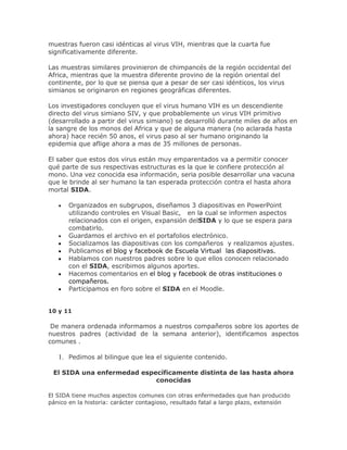 muestras fueron casi idénticas al virus VIH, mientras que la cuarta fue
significativamente diferente.
Las muestras similares provinieron de chimpancés de la región occidental del
Africa, mientras que la muestra diferente provino de la región oriental del
continente, por lo que se piensa que a pesar de ser casi idénticos, los virus
simianos se originaron en regiones geográficas diferentes.
Los investigadores concluyen que el virus humano VIH es un descendiente
directo del virus simiano SIV, y que probablemente un virus VIH primitivo
(desarrollado a partir del virus simiano) se desarrolló durante miles de años en
la sangre de los monos del Africa y que de alguna manera (no aclarada hasta
ahora) hace recién 50 anos, el virus paso al ser humano originando la
epidemia que aflige ahora a mas de 35 millones de personas.
El saber que estos dos virus están muy emparentados va a permitir conocer
qué parte de sus respectivas estructuras es la que le confiere protección al
mono. Una vez conocida esa información, seria posible desarrollar una vacuna
que le brinde al ser humano la tan esperada protección contra el hasta ahora
mortal SIDA.
Organizados en subgrupos, diseñamos 3 diapositivas en PowerPoint
utilizando controles en Visual Basic, en la cual se informen aspectos
relacionados con el origen, expansión delSIDA y lo que se espera para
combatirlo.
Guardamos el archivo en el portafolios electrónico.
Socializamos las diapositivas con los compañeros y realizamos ajustes.
Publicamos el blog y facebook de Escuela Virtual las diapositivas.
Hablamos con nuestros padres sobre lo que ellos conocen relacionado
con el SIDA, escribimos algunos aportes.
Hacemos comentarios en el blog y facebook de otras instituciones o
compañeros.
Participamos en foro sobre el SIDA en el Moodle.
10 y 11
De manera ordenada informamos a nuestros compañeros sobre los aportes de
nuestros padres (actividad de la semana anterior), identificamos aspectos
comunes .
1. Pedimos al bilingue que lea el siguiente contenido.
El SIDA una enfermedad específicamente distinta de las hasta ahora
conocidas
El SIDA tiene muchos aspectos comunes con otras enfermedades que han producido
pánico en la historia: carácter contagioso, resultado fatal a largo plazo, extensión
 