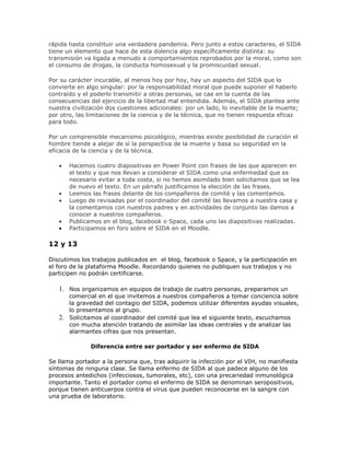 rápida hasta constituir una verdadera pandemia. Pero junto a estos caracteres, el SIDA
tiene un elemento que hace de esta dolencia algo específicamente distinta: su
transmisión va ligada a menudo a comportamientos reprobados por la moral, como son
el consumo de drogas, la conducta homosexual y la promiscuidad sexual.
Por su carácter incurable, al menos hoy por hoy, hay un aspecto del SIDA que lo
convierte en algo singular: por la responsabilidad moral que puede suponer el haberlo
contraído y el poderlo transmitir a otras personas, se cae en la cuenta de las
consecuencias del ejercicio de la libertad mal entendida. Además, el SIDA plantea ante
nuestra civilización dos cuestiones adicionales: por un lado, lo inevitable de la muerte;
por otro, las limitaciones de la ciencia y de la técnica, que no tienen respuesta eficaz
para todo.
Por un comprensible mecanismo psicológico, mientras existe posibilidad de curación el
hombre tiende a alejar de sí la perspectiva de la muerte y basa su seguridad en la
eficacia de la ciencia y de la técnica.
Hacemos cuatro diapositivas en Power Point con frases de las que aparecen en
el texto y que nos llevan a considerar el SIDA como una enfermedad que es
necesario evitar a toda costa, si no hemos asimilado bien solicitamos que se lea
de nuevo el texto. En un párrafo justificamos la elección de las frases.
Leemos las frases delante de los compañeros de comité y las comentamos.
Luego de revisadas por el coordinador del comité las llevamos a nuestra casa y
la comentamos con nuestros padres y en actividades de conjunto las damos a
conocer a nuestros compañeros.
Publicamos en el blog, facebook o Space, cada uno las diapositivas realizadas.
Participamos en foro sobre el SIDA en el Moodle.
12 y 13
Discutimos los trabajos publicados en el blog, facebook o Space, y la participación en
el foro de la plataforma Moodle. Recordando quienes no publiquen sus trabajos y no
participen no podrán certificarse.
1. Nos organizamos en equipos de trabajo de cuatro personas, preparamos un
comercial en el que invitemos a nuestros compañeros a tomar conciencia sobre
la gravedad del contagio del SIDA, podemos utilizar diferentes ayudas visuales,
lo presentamos al grupo.
2. Solicitamos al coordinador del comité que lea el siguiente texto, escuchamos
con mucha atención tratando de asimilar las ideas centrales y de analizar las
alarmantes cifras que nos presentan.
Diferencia entre ser portador y ser enfermo de SIDA
Se llama portador a la persona que, tras adquirir la infección por el VIH, no manifiesta
síntomas de ninguna clase. Se llama enfermo de SIDA al que padece alguno de los
procesos antedichos (infecciosos, tumorales, etc), con una precariedad inmunológica
importante. Tanto el portador como el enfermo de SIDA se denominan seropositivos,
porque tienen anticuerpos contra el virus que pueden reconocerse en la sangre con
una prueba de laboratorio.
 