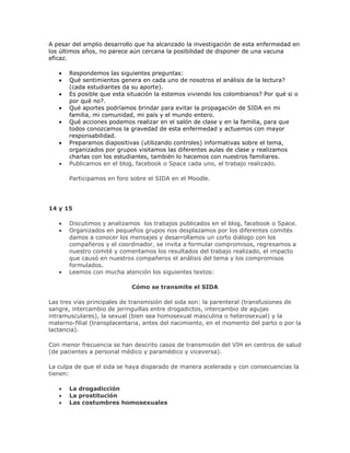 A pesar del amplio desarrollo que ha alcanzado la investigación de esta enfermedad en
los últimos años, no parece aún cercana la posibilidad de disponer de una vacuna
eficaz.
Respondemos las siguientes preguntas:
Qué sentimientos genera en cada uno de nosotros el análisis de la lectura?
(cada estudiantes da su aporte).
Es posible que esta situación la estemos viviendo los colombianos? Por qué si o
por qué no?.
Qué aportes podríamos brindar para evitar la propagación de SIDA en mi
familia, mi comunidad, mi país y el mundo entero.
Qué acciones podemos realizar en el salón de clase y en la familia, para que
todos conozcamos la gravedad de esta enfermedad y actuemos con mayor
responsabilidad.
Preparamos diapositivas (utilizando controles) informativas sobre el tema,
organizados por grupos visitamos las diferentes aulas de clase y realizamos
charlas con los estudiantes, también lo hacemos con nuestros familiares.
Publicamos en el blog, facebook o Space cada uno, el trabajo realizado.
Participamos en foro sobre el SIDA en el Moodle.
14 y 15
Discutimos y analizamos los trabajos publicados en el blog, facebook o Space.
Organizados en pequeños grupos nos desplazamos por los diferentes comités
damos a conocer los mensajes y desarrollamos un corto diálogo con los
compañeros y el coordinador, se invita a formular compromisos, regresamos a
nuestro comité y comentamos los resultados del trabajo realizado, el impacto
que causó en nuestros compañeros el análisis del tema y los compromisos
formulados.
Leemos con mucha atención los siguientes textos:
Cómo se transmite el SIDA
Las tres vías principales de transmisión del sida son: la parenteral (transfusiones de
sangre, intercambio de jeringuillas entre drogadictos, intercambio de agujas
intramusculares), la sexual (bien sea homosexual masculina o heterosexual) y la
materno-filial (transplacentaria, antes del nacimiento, en el momento del parto o por la
lactancia).
Con menor frecuencia se han descrito casos de transmisión del VIH en centros de salud
(de pacientes a personal médico y paramédico y viceversa).
La culpa de que el sida se haya disparado de manera acelerada y con consecuencias la
tienen:
La drogadicción
La prostitución
Las costumbres homosexuales
 
