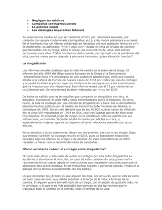 Negligencias médicas
Campañas contraproducentes
La pobreza moral
Las ideologías imperantes Internet
Ya sabemos los modos en que se transmite el VIH, por relaciones sexuales, por
contacto con sangre contaminada (jeringuillas, etc.), y de madre portadora a su bebé.
En el momento hay un intento deliberado de hacernos ver que cualquier forma de vivir
es indiferente, es admisible. "vive y deja vivir" rezaba el lema de grupos de jóvenes
que tonteaban con la droga, como si acaso, las costumbres de unos, sólo fueran
perniciosas para ellos. Todos nos hemos dado cuenta, por ejemplo con la pandemia del
sida, que los males pasan después a personas inocentes, grave situación ¿verdad?
La drogadicción
Los informes anuales destacan que el sida ha venido de la mano de la droga. El
informe del año 1999 del Observatorio Europeo de la Droga y la Toxicomanía
(dependencia física y/o psicológica de una sustancia psicoactiva), decía que España
estaba a la cabeza de Europa en nuevos casos de SIDA por todas las vías de contagio
y ocupaba también el primer lugar en incidencia de contagios entre los toxicómanos
que se inyectan por vía intravenosa. Ese informe reveló que el 32 por ciento de los
toxicómanos por vía intravenosa estaban infectados con virus del SIDA.
De todos es sabido que las jeringuillas que comparte un drogadicto con otro, al
drogarse, transmiten el virus VIH y otras enfermedades como la hepatitis. En otros
casos, el sida se contagia por una mezcla de drogadicción y sexo. Así lo demostraron
estudios hechos públicos por el Centro de Control de Enfermedades de Atlanta, a
comienzos de 1995. Un estudio detectó que de los 40.000 nuevos casos de infección
por el virus VIH registrados en 1994 en USA, casi tres cuartas partes de ellos eran
toxicómanos. El principal grupo de riesgo no lo constituían sólo los adictos por vía
intravenosa; un número creciente estaba formado por adictos al crack, y
especialmente mujeres, que se contagiaron al tener relaciones sexuales con otros
adictos.
Estos estudios y otros posteriores, dejan ver claramente, que con otras drogas (bajo
sus efectos) también se contagia mucho el SIDA, pues se mantienen relaciones
sexuales bajo los efectos de drogas o de alcohol. En esas circunstancias es difícil
recordar, o hacer caso a recomendaciones de campañas.
¿Cómo se intenta reducir el contagio entre drogadictos?
El modo más eficaz y adecuado de evitar el contagio del sida entre drogadictos es
ayudarles a abandonar la adicción, en caso de estar padeciendo este grave mal la
recomendación es buscar ayuda en instituciones que desarrollan acciones para que se
abandone esta grave práctica. Evitar frecuentar lugares o personas adictas. Propiciar el
diálogo con la familia especialmente con los padres.
Lo que necesitan los jóvenes es que alguien les diga, sin censuras, que la vida es como
un buen vaso de vino, que deben saborear a lo largo de la vida, a lo largo de la
comida. Si alguien quiere tomarlo todo de un trago, con intención de gustarlo más, no
lo consigue, y lo que sí es más probable que consiga es una borrachera que le
trastoque todo el sentido de la comida, todo el sentido de la vida.
 