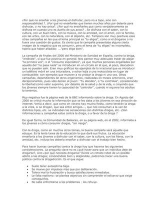 ¿Por qué no enseñar a los jóvenes el disfrutar, pero no a tope, sino con
responsabilidad ?. ¿Por qué no enseñarles que tienen muchos años por delante para
disfrutar, y no hay prisa?. ¿Por qué no enseñarles que como verdaderamente se
disfruta en cuando uno es dueño de sus actos? . Se disfruta con el saber, con la
cultura, con un buen libro, con la música, con la amistad, con el amor, con la familia,
con las artes, con la naturaleza, con el deporte, etc. Tampoco son muy positivas esas
otras campañas en las que el lema principal es "tu eliges", como si el drogarse o no
fuera una cuestión de gustos. Es cierto que la campaña presentaba alguna cierta
imagen de lo negativo que es consumir, pero el lema de "tu eliges" es incompleto,
habría que haber añadido: ..."pero elige bien".
La campaña de finales del 2000 del Ministerio de Sanidad en España, contra la droga,
"entérate", sí que fue positiva en general. Nos parece muy adecuado tratar de atajar
"la primera vez", o el "consumo esporádico", ya que muchas personas engañadas por
aquello del "no pasa nada" se introducen en un círculo en el que, al poco, descubren
que no pueden salir. Eran muy gráficos los ejemplos de lo irracional que es introducir
un teléfono móvil en una trituradora, o echar lejía a una motocicleta en lugar de
combustible: son ejemplos que mueven a no probar la droga ni una vez. Otras
campañas, dependientes de otros organismos, realizadas en meses anteriores, eran
decepcionantes, pues sólo decían al joven: "Tu decides", o "tu controlas", considerando
la libertad como valor supremo, por delante de la salud y de la vida, o creyendo que
los jóvenes siempre tienen la capacidad de "controlar", cuando ni siquiera los adultos
la tenemos.
Muy negativa fue la página web de la BBC informando sobre la droga. En Agosto del
2000 se criticó mucho la información que se les daba a los jóvenes en esa dirección de
internet. Venía a decir, que como en verano hay mucha fiesta, como tendrán la droga
a la vista, si se drogan, que sea entre amigos..., que nos consuman a la vez de
distintos tipos, etc. se indicaban las sensaciones con distintas drogas, etc. ¿Son
informaciones y campañas estas contra la droga, o a favor de la droga ?
De igual forma, la Comunidad de Baleares, en su página web, en el 2002, informaba a
los jóvenes a cómo consumir drogas, "sin riesgo".
Con la droga, como en muchos otros temas, la buena campaña será aquella que
eduque. Es la lenta tarea de la educación la que dará sus frutos. La educación
enseñaría a los jóvenes a disfrutar con el saber, con la cultura, con los libros, con la
amistad, etc. incluso les debería enseñar a disfrutar con el trabajo bien hecho.
Para hacer buenas campañas contra la droga hay que hacerse las siguientes
consideraciones. La pregunta clave no es ¿qué hacer para que un individuo deje de
drogarse?, sino ¿por qué necesita drogarse? Existe un retrato robot de un posible
adicto a las drogas; conociéndole bien y atajándole, podremos hacer una buena
política contra la drogadicción. Es el que sigue:
Suele tener autoestima baja.
Se mueve por impulsos más que por deliberación.
Tolera mal la frustración y busca satisfacciones inmediatas.
Le falta realismo: se plantea objetivos sin comprender el esfuerzo que exige
conseguirlos.
No sabe enfrentarse a los problemas : los rehuye.
 