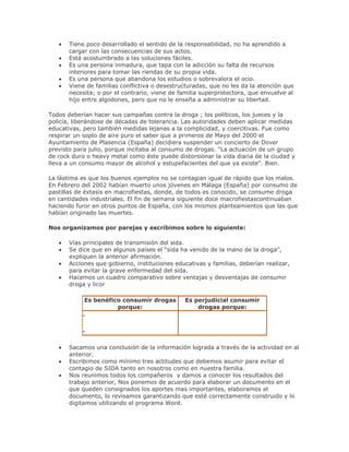 Tiene poco desarrollado el sentido de la responsabilidad, no ha aprendido a
cargar con las consecuencias de sus actos.
Está acostumbrado a las soluciones fáciles.
Es una persona inmadura, que tapa con la adicción su falta de recursos
interiores para tomar las riendas de su propia vida.
Es una persona que abandona los estudios o sobrevalora el ocio.
Viene de familias conflictiva o desestructuradas, que no les da la atención que
necesita; o por el contrario, viene de familia superprotectora, que envuelve al
hijo entre algodones, pero que no le enseña a administrar su libertad.
Todos deberían hacer sus campañas contra la droga ; los políticos, los jueces y la
policía, liberándose de décadas de tolerancia. Las autoridades deben aplicar medidas
educativas, pero también medidas lejanas a la complicidad, y coercitivas. Fue como
respirar un soplo de aire puro el saber que a primeros de Mayo del 2000 el
Ayuntamiento de Plasencia (España) decidiera suspender un concierto de Dover
previsto para julio, porque incitaba al consumo de drogas. "La actuación de un grupo
de rock duro o heavy metal como éste puede distorsionar la vida diaria de la ciudad y
lleva a un consumo mayor de alcohol y estupefacientes del que ya existe". Bien.
La lástima es que los buenos ejemplos no se contagian igual de rápido que los malos.
En Febrero del 2002 habían muerto unos jóvenes en Málaga (España) por consumo de
pastillas de éxtasis en macrofiestas, donde, de todos es conocido, se consume droga
en cantidades industriales. El fin de semana siguiente doce macrofiestascontinuaban
haciendo furor en otros puntos de España, con los mismos planteamientos que las que
habían originado las muertes.
Nos organizamos por parejas y escribimos sobre lo siguiente:
Vías principales de transmisión del sida.
Se dice que en algunos países el “sida ha venido de la mano de la droga”,
expliquen la anterior afirmación.
Acciones que gobierno, instituciones educativas y familias, deberían realizar,
para evitar la grave enfermedad del sida.
Hacemos un cuadro comparativo sobre ventajas y desventajas de consumir
droga y licor
Es benéfico consumir drogas
porque:
Es perjudicial consumir
drogas porque:
-
-
Sacamos una conclusión de la información lograda a través de la actividad en al
anterior.
Escribimos como mínimo tres actitudes que debemos asumir para evitar el
contagio de SIDA tanto en nosotros como en nuestra familia.
Nos reunimos todos los compañeros y damos a conocer los resultados del
trabajo anterior, Nos ponemos de acuerdo para elaborar un documento en el
que queden consignados los aportes mas importantes, elaboramos el
documento, lo revisamos garantizando que esté correctamente construido y lo
digitamos utilizando el programa Word.
 