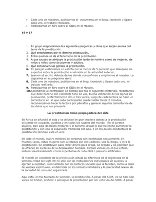 Cada uno de nosotros, publicamos el documento,en el blog, facebook o Space
cada uno, el trabajo realizado.
Participamos en foro sobre el SIDA en el Moodle.
16 y 17
1. En grupo respondemos las siguientes preguntas y otras que surjan acerca del
tema de la prostitución.
2. Qué entendemos por el término prostitución.
3. Entre quiénes se da el fenómeno de la prostitución.
4. A que causas se atribuye la prostitución tanto de hombre como de mujeres, de
niños y niñas como de jóvenes y adultos.
5. Qué consecuencias genera la prostitución.
6. En parejas elaboramos un escrito por lo menos de 5 párrafos que abarquen los
aspectos sobre la prostitución analizados en la actividad anterior.
7. Leemos el escrito delante de los demás compañeros y ampliamos el nuestro. Lo
digitamos en el programa Word
8. Cada uno de nosotros, publicamos en el blog, facebook o Space cada uno, el
trabajo realizado.
9. Participamos en foro sobre el SIDA en el Moodle.
10.Solicitamos al controlador de tiempo que lea el siguiente contenido, recordamos
que debe hacerlo con excelente tono de voz, buena utilización de los signos de
puntuación, preferiblemente dos o tres veces, luego de cada lectura se hace un
comentario en el que cada participante puede hablar hasta 2 minutos,
recomendamos hacer la lectura por párrafos y generar algunos comentarios de
los datos que nos presenta.
La prostitución como propagadora del sida
En Africa se difundió el sida y se difunde en gran manera debido a la prostitución
existente en ciudades, pueblos y en todos los lugares del mundo. En el sureste
asiático, han sido las bases militares y el turismo sexual lo que ha hecho aumentar la
prostitución y con ello la expansión tremenda del sida. Y en los países occidentales la
prostitución también está en alza.
En todo el mundo, cuatro millones de personas son explotadas sexualmente. En
muchos casos, estas mujeres son sujetadas por dos cadenas, una la droga, y otra la
prostitución. Se prostituyen para tener dinero para droga, se drogan y no perciben que
se ofrecen de esclavas de la depravación humana. Circulo vicioso en el que entran,
incluso voluntariamente con la expectativa de vida fácil o paraísos artificiales.
El modelo en occidente de la prostitución actual se diferencia de la registrada en la
primera mitad del siglo XX no sólo por las motivaciones individuales de quienes la
ejercen o explotan, sino también por los factores sociales que la facilitan, como la crisis
de valores espirituales, el deterioro de los vínculos familiares y la precocidad sexual de
la sociedad de consumo organizada.
Aquí está, el mal tolerado de siempre, la prostitución. A pesar del SIDA, no se han oído
voces de limitar, prohibir o perseguir la prostitución por ser vehículo del SIDA. A pesar
 