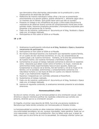 que demuestra cifras alarmantes relacionadas con la prostitución y como
consecuencia de desarrollo del SIDA.
Reflexiono de manera individual si estas cifras y las que se presentarán
próximamente a la opinión pública, podrán afectarme o afectarán algún día a
un miembro de mi familia. Qué puedo hacer para que ello no suceda?.
Presento mi trabajo a los compañeros de grupo y entre todos discutimos la
importancia de observar buena normas de comportamiento moral para evitar
grandes males, hacemos propósitos personales y formulamos propuestas para
presentar a las personas de mi familia.
Cada uno de nosotros, publicamos el documento,en el blog, facebook o Space
cada uno, el trabajo realizado.
Participamos en foro sobre el SIDA en el Moodle.
18 y 19
1. Analizamos la participación individual en el blog, facebook o Space y buscamos
mecanismos de participación.
2. Participamos en foro sobre el SIDA en el Moodle.
3. De manera individual hacemos una ilustración que represente nuestra familia,
en un cuadro de dos columnas escribimos, en una, las características de
nuestro papá y de nuestros hermanos hombres, en la otra las características
de nuestra mamá y de nuestras hermanas o familiares mujeres.
4. Comentamos en grupo el trabajo realizado centramos la atención en aspectos
cómo: relaciones que deben existir entre el hombre y la mujer, vivencias de
sentimientos lindos experimentados hacia el sexo opuesto, bases que
fundamentan la creación de la familia, Rol del hombre y rol de la mujer en la
familia y en la sociedad, sentimientos y comportamiento contrarios a la
naturaleza humana y a las leyes de Dios en cuanto a la relación Hombre –
mujer y sus implicaciones negativas.
5. Hacemos 3 diapositivas con controles utilizando el PowerPoint.
6. Sustentamos el trabajo realizado.
7. Cada uno de nosotros, publicamos el documento,en el blog, facebook o Space
cada uno, el trabajo realizado.
8. Leemos en siguiente contenido, lo analizamos teniendo presente la actividades
anteriores.
Homosexualidad y Sida
Se dice en ciertos círculos, que la homosexualidad es otra orientación sexual. ¿Qué
diríamos si alguien intentara justificar las repetidas violaciones que comete una
persona, diciendo que es su orientación sexual?.
En España, el primer caso descrito de SIDA, fue el de una persona residente en
Barcelona que había tenido contactos con homosexuales en Estados Unidos.
La homosexualidad se concibe en altas instancias médicas de todos los países como
una enfermedad psicológica, tal vez, aunque improbable, hasta genética. Suele ser un
vicio relacionado, a veces, con la prostitución. Pero no faltan voces que, a pesar de
todo, creen que es otra forma de vivir la sexualidad. Sin embargo intentar comer por
 