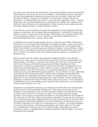 las orejas no es otra forma de alimentarse. No se puede justificar nunca las violaciones
diciendo que es otra forma de vivir la sexualidad, u otra tendencia sexual. ¿Qué decir
del que tiene tendencia a relacionarse sexualmente con animales?. ¿Qué decir del
complejo de Edipo?, ¿Ahora no es complejo, sino una opción sexual?. El famoso
psiquiatra J. A. Vallejo-Nájera en su libro " La puerta de la esperanza" decía : "está de
moda decir que la homosexualidad es una alternativa tan válida como cualquier otra.
Mentira. El ser homosexual es complicadísimo. Deben merecer toda nuestra atención,
pero para intentar curarlos, no para animarles a serlo. "
En la infancia y en la pubertad comienzan los problemas. Se dan patologías infantiles
respecto a conductas con la propia madre superprotectora y dominante, la figura del
padre no cuenta. Crecen como niños tímidos, infantiloides y sin iniciativa. Estos niños
no son capaces de madurar y de ser adultos, y no son felices interiormente. La
homosexualidad tiene cura, muchas veces, lenta.
Si hablamos aquí de la homosexualidad, es por su relación con el SIDA. Claramente
constituye una conducta de alto riesgo para el contagio del SIDA, y esta es una de las
razones por la que se debe pedir un cambio de comportamiento. Si la epidemia del
SIDA se transmitiera por las basuras, por la falta de limpieza, como el cólera, el tifus o
tantas otras, a los colectivos sucios les exigiríamos cambio de formas de vida, cambio
de su "cultura". Del mismo modo a los homosexuales les pedimos un cambio en su
forma de vida.
Está muy claro que hay mucho más riesgo de contagio de SIDA en una relación
homosexual, mayor que en una relación sexual normal. Esto hay que decírselo a los
homosexuales. El profesor J. Lejeune de la Sorbona afirmaba que "el desarrollo del
SIDA no es más que una simple consecuencia del empleo desordenado de la
naturaleza: la vagina que está abierta al exterior para permitir la propagación de la
especie (entrada del esperma y, nueve meses más tarde, salida del niño), sería una
puerta abierta a todas las infecciones si no estuviera protegida por una mucosa
especial que los virus difícilmente pueden penetrar. Por el contrario, el recto, destinado
a asimilar los últimos alimentos útiles, contiene vasos linfáticos extremadamente
desarrollados que reabsorben casi todo (incluso los medicamentos y los virus). Esta
disposición no es normalmente peligrosa porque este conducto no abre excepto para
descargar el contenido del recto sin dejar entrar nada. Por lo tanto, no es en absoluto
sorprendente que su uso antinatural, por inyección dentro del recto o en la circulación
venosa, abra la puerta a un virus.
Después de un importante descenso, las infecciones de SIDA entre los homosexuales
de San Francisco han aumentado súbitamente. Entre ellos, dos de cada 100 no
infectados, han contraído el virus en 1993, proporción doble a la registrada en 1985.
La tasa es de 4% para los menores de 25 años. Así lo revelan algunos estudios
recientes, como los de la Universidad de California o del Departamento de Sanidad de
San Francisco (13-XII-93). Según las encuestas realizadas, la causa de este rebrote es
que los homosexuales están abandonando los miedos que tenían en los primeros años
de la epidemia. Al principio adoptaron una mayor continencia, creyendo que sería un
"sacrificio" temporal. Pero sigue sin encontrarse cura ni vacuna, y no están dispuestos
a renunciar para siempre a las prácticas peligrosas, que ahora realiza uno de cada
tres. Cuando se les pregunta por qué no usaron condón, responden que querían
aumentar el placer, o estaban bajo los efectos del alcohol o de las drogas, o se vieron
arrastrados por la pasión.
 