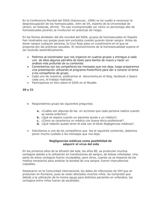 En la Conferencia Mundial del SIDA (Vancouver, 1996) se ha vuelto a reconocer la
despreocupación de los homosexuales. John de Vit, experto de la Universidad de
Utrech, en Holanda, afirmó: "Es casi incomprensible ver cómo un porcentaje alto de
homosexuales jóvenes se involucran en prácticas de riesgo.
En las fechas alrededor del día mundial del SIDA, grupos de homosexuales en España
han mostrados sus quejas pues son excluidos cuando quieren donar sangre. Antes de
donar sangre cualquier persona, la Cruz Roja pasa un cuestionario en el que se
pregunta por las prácticas sexuales. El reconocimiento de la homosexualidad supone el
ser excluido automáticamente.
Pedimos al coordinador que nos organice en cuatros grupos y entregue a cada
uno de ellos algunos párrafos de texto para leerlos de nuevo y hacer un
análisis más profundo de su contenido.
Comentamos con los compañeros los mensajes que nos deja, luego preparamos
una presentación utilizando el programa PowerPoint para dar a conocer el tema
a los compañeros de grupo.
Cada uno de nosotros, publicamos el documento,en el blog, facebook o Space
cada uno, el trabajo realizado.
Participamos en foro sobre el SIDA en el Moodle.
20 y 21
Respondemos grupo las siguientes preguntas:
a. ¿Cuáles son algunas de las en acciones que cada persona realiza cuando
se siente enfermo?.
b. ¿Qué se espera cuando un paciente acude a un médico?.
c. ¿Cómo se caracteriza un médico con buena ética profesional?.
d. ¿Qué relación puede tener el sida con el título Negligencias médicas?.
Solicitamos a uno de los compañeros que lea el siguiente contenido, debemos
poner mucho cuidado a los mensajes que nos deja.
Negligencias médicas como posibilidad de
adquirir el virus del sida
En los primeros años de la difusión del sida, los años 80, se producían muchos
contagios debido a la utilización en transfusiones de sangre, de bolsas infectadas. Una
parte de estos contagios fueron inculpables, pero otros, cuando ya se disponía de los
medios necesarios para analizar la bondad de una sangre, fueron imprudencias
culpables.
Destacaron en la Comunidad internacional, los datos de infecciones de VIH que se
producían en Rumanía, pues se veían afectados muchos niños. Se comprobó que
debido a la utilización de la misma aguja para distintos pacientes en orfanatos, los
contagios entre niños fueron de escándalo.
 
