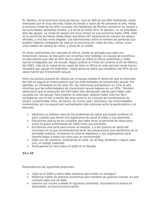 En Wenlou, en la provincia china de Henan, mas de 500 de sus 800 habitantes, están
infectados por el virus del sida. Están muriendo a razón de 40 personas al año. Hasta
la primera mitad de los años noventa, los habitantes de Wenlou vendieron su sangre a
las autoridades sanitarias locales, a 4 euros el medio litro. Al parecer, no se limpiaban
bien las agujas. La venta de sangre era muy común en esa provincia hasta 1996. Sólo
en la provincia de Henan había hasta esa fecha 287 estaciones de compra de sangre
oficiales, y muchas otras ilegales. Las estimaciones sobre el número de personas que
pueden haberse contagiado de sida en la provincia por culpa de esto, varían, pues
unos hablan de cientos de miles, y otros de un millón.
En otros continentes, por ejemplo en Africa, donde se pensaba que todo era
transmisión sexual, se descubre con el tiempo otra realidad. Un equipo de científicos
ha descubierto que sólo el 30% de los casos de SIDA en África anteriores a 1988,
fueron contagiados por vía sexual. Según publicó el Times de Londres el 20 de febrero
del 2003, más de la mitad de los casos de Sida en África en este periodo inicial fueron
causados por agujas sin esterilizar. Hasta ahora se decía que alrededor del 90% de los
casos fueron por transmisión sexual.
Entre los puntos puestos de relieve por el equipo estaba el hecho de que la extensión
del VIH no seguía el mismo patrón que las enfermedades de transmisión sexual. Por
ejemplo, en Zimbabwe en los años 90, las infecciones aumentaron un 12% al año
mientras que las enfermedades de transmisión sexual bajaron en un 25%. También
observaron que la extensión del VIH había sido demasiado rápida para haber sido
causada por vía sexual. Para explicar la velocidad, debería haber sido tan fácil
contagiarse con el VIH a través del sexo como lo es a través de transfusiones de
sangre contaminada. Pero, de hecho, es mucho peor. Asimismo, las enfermedades
transmitidas por vía sexual son normalmente más comunes entre la gente pobre y no
educada.
Hacemos un análisis claro de los problemas de salud que puede conllevar el
poco cuidado que tienen los organismos de salud al tratar a sus pacientes.
Discutimos acerca de los cuidados que debe tener el personal de salud para
evitar la grave enfermedad de SIDA entre sus pacientes.
Escribimos una carta para enviar al hospital y a los Centros de salud del
municipio en la que recomendemos tener las precauciones que escribimos en la
actividad anterior, revisamos la carta la digitamos y nos organizamos para
hacerla llegar a todos los sitios que se recomiendan.
Cada uno de nosotros, publicamos la carta ,en el blog, facebook o Space cada
uno, el trabajo realizado.
Participamos en foro sobre el SIDA en el Moodle.
22 y 23
Respondemos las siguientes preguntas:
¿Qué es el SIDA y cómo debe actuarse para evitar su contagio?
Podemos hablar de pobreza económica pero también de pobreza mental, en qué
consiste cada una de ellas.
Leemos con mucho cuidado el siguiente contenido, recordamos la buena en
entonación, la buena pronunciación.
 