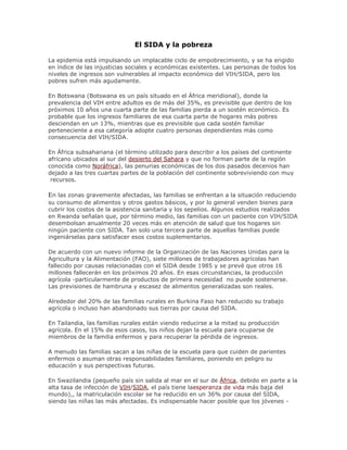 El SIDA y la pobreza
La epidemia está impulsando un implacable ciclo de empobrecimiento, y se ha erigido
en índice de las injusticias sociales y económicas existentes. Las personas de todos los
niveles de ingresos son vulnerables al impacto económico del VIH/SIDA, pero los
pobres sufren más agudamente.
En Botswana (Botswana es un país situado en el África meridional), donde la
prevalencia del VIH entre adultos es de más del 35%, es previsible que dentro de los
próximos 10 años una cuarta parte de las familias pierda a un sostén económico. Es
probable que los ingresos familiares de esa cuarta parte de hogares más pobres
desciendan en un 13%, mientras que es previsible que cada sostén familiar
perteneciente a esa categoría adopte cuatro personas dependientes más como
consecuencia del VIH/SIDA.
En África subsahariana (el término utilizado para describir a los países del continente
africano ubicados al sur del desierto del Sahara y que no forman parte de la región
conocida como Noráfrica), las penurias económicas de los dos pasados decenios han
dejado a las tres cuartas partes de la población del continente sobreviviendo con muy
recursos.
En las zonas gravemente afectadas, las familias se enfrentan a la situación reduciendo
su consumo de alimentos y otros gastos básicos, y por lo general venden bienes para
cubrir los costos de la asistencia sanitaria y los sepelios. Algunos estudios realizados
en Rwanda señalan que, por término medio, las familias con un paciente con VIH/SIDA
desembolsan anualmente 20 veces más en atención de salud que los hogares sin
ningún paciente con SIDA. Tan solo una tercera parte de aquellas familias puede
ingeniárselas para satisfacer esos costos suplementarios.
De acuerdo con un nuevo informe de la Organización de las Naciones Unidas para la
Agricultura y la Alimentación (FAO), siete millones de trabajadores agrícolas han
fallecido por causas relacionadas con el SIDA desde 1985 y se prevé que otros 16
millones fallecerán en los próximos 20 años. En esas circunstancias, la producción
agrícola -particularmente de productos de primera necesidad no puede sostenerse.
Las previsiones de hambruna y escasez de alimentos generalizadas son reales.
Alrededor del 20% de las familias rurales en Burkina Faso han reducido su trabajo
agrícola o incluso han abandonado sus tierras por causa del SIDA.
En Tailandia, las familias rurales están viendo reducirse a la mitad su producción
agrícola. En el 15% de esos casos, los niños dejan la escuela para ocuparse de
miembros de la familia enfermos y para recuperar la pérdida de ingresos.
A menudo las familias sacan a las niñas de la escuela para que cuiden de parientes
enfermos o asuman otras responsabilidades familiares, poniendo en peligro su
educación y sus perspectivas futuras.
En Swazilandia (pequeño país sin salida al mar en el sur de África, debido en parte a la
alta tasa de infección de VIH/SIDA, el país tiene laesperanza de vida más baja del
mundo),, la matriculación escolar se ha reducido en un 36% por causa del SIDA,
siendo las niñas las más afectadas. Es indispensable hacer posible que los jóvenes -
 