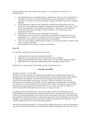 particularmente las niñas vayan a la escuela y, a ser posible, que terminen su
escolarización.
Nos organizamos en pequeños grupos, retomamos cada uno de los párrafos de
la lectura, hacemos un análisis de las cifras que nos presentan y emitimos un
concepto en relación con la gravedad del contagio de SIDA, escribimos nuestros
aportes.
Nos ubicamos en nuestro país Colombia, analizamos inquietudes como las
siguientes: Es posible que suceda la situación de otros países?, por qué?, cómo
evitar que lleguemos a ese estado de gravedad?, quiénes y cómo podemos
intervenir para esto no suceda?, Como persona y como familia qué nos
proponemos hacer?
Socializamos el análisis con los compañeros de grupo.
Preparamos una presentación (utilizando el programa PowerPoint) sobre las
actividades 3 y 4 para dar a conocer el tema a nuestros compañeros, padres
de familia y para enviar a las instituciones del proyecto.
Cada uno de nosotros, publicamos el trabajo ,en el blog, facebook o Space cada
uno, el trabajo realizado.
Participamos en foro sobre el SIDA en el Moodle.
24 y 25
Por parejas respondemos las siguiente preguntas:
¿Qué pensamos acerca del contagio del Sida?.
¿Quiénes son las personas más vulnerables a este contagio?
¿Qué comportamientos se deben asumir para no caer en las redes del SIDA?.
¿Quiénes son los mayores responsables de la propagación del SIDA?.
Solicitamos al comunicador del comité que lea el siguiente texto:
Jóvenes con SIDA
EL PAIS / Opinión –13-10-2003
El informe anual del Fondo de Población de la ONU se ha centrado esta vez en los
adolescentes, que representan aproximadamente la sexta parte de los 6.300 millones
de habitantes del planeta. Y como sucede últimamente con buena parte de los
informes internacionales de todo tipo, ha sido el SIDA el fenómeno que más ha
preocupado a los autores del trabajo. Cada 14 segundos un adolescente se contagia
con el virus de la inmunodeficiencia humana (VIH). El 50% del total de nuevos casos
de infección se produce entre los jóvenes de 15 a 24 años. En total son ahora 12
millones de jóvenes infectados por ese virus en todo el mundo.
La incidencia de la enfermedad en la juventud de las áreas más afectadas por la
enfermedad, fundamentalmente el África subsahariana y algunas zonas del Caribe, va
a tener un efecto demoledor en la economía de esos países, como puso recientemente
de manifiesto el Banco Mundial. La franja más productiva de la población es la principal
afectada, y la transmisión del conocimiento puede verse seriamente reducida, lo que
incidirá negativamente en las futuras generaciones.
Ante este panorama desolador, los autores del trabajo subrayan la enorme importancia
que tiene la educación sexual en el combate por atajar la expansión de este mal. Una
 