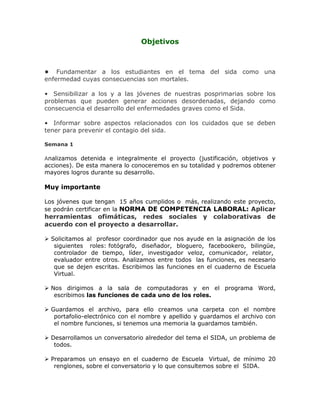 Objetivos
• Fundamentar a los estudiantes en el tema del sida como una
enfermedad cuyas consecuencias son mortales.
• Sensibilizar a los y a las jóvenes de nuestras posprimarias sobre los
problemas que pueden generar acciones desordenadas, dejando como
consecuencia el desarrollo del enfermedades graves como el Sida.
• Informar sobre aspectos relacionados con los cuidados que se deben
tener para prevenir el contagio del sida.
Semana 1
Analizamos detenida e integralmente el proyecto (justificación, objetivos y
acciones). De esta manera lo conoceremos en su totalidad y podremos obtener
mayores logros durante su desarrollo.
Muy importante
Los jóvenes que tengan 15 años cumplidos o más, realizando este proyecto,
se podrán certificar en la NORMA DE COMPETENCIA LABORAL: Aplicar
herramientas ofimáticas, redes sociales y colaborativas de
acuerdo con el proyecto a desarrollar.
 Solicitamos al profesor coordinador que nos ayude en la asignación de los
siguientes roles: fotógrafo, diseñador, bloguero, facebookero, bilingüe,
controlador de tiempo, líder, investigador veloz, comunicador, relator,
evaluador entre otros. Analizamos entre todos las funciones, es necesario
que se dejen escritas. Escribimos las funciones en el cuaderno de Escuela
Virtual.
 Nos dirigimos a la sala de computadoras y en el programa Word,
escribimos las funciones de cada uno de los roles.
 Guardamos el archivo, para ello creamos una carpeta con el nombre
portafolio-electrónico con el nombre y apellido y guardamos el archivo con
el nombre funciones, si tenemos una memoria la guardamos también.
 Desarrollamos un conversatorio alrededor del tema el SIDA, un problema de
todos.
 Preparamos un ensayo en el cuaderno de Escuela Virtual, de mínimo 20
renglones, sobre el conversatorio y lo que consultemos sobre el SIDA.
 