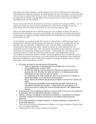 educación que debe empezar a edad temprana. El informe señala que en los países
más pobres los casos de violación de adolescentes son muy comunes, y cuatro de cada
cinco chicas se casan antes de los 18 años. Dentro de dicha educación, los expertos de
las agencias de la ONU y de las ONG contra el sida incluyen como imprescindible el
aprendizaje del uso del condón.
Por lo menos 28 millones de personas en todo el mundo han muerto de SIDA – con el
sistema de defensas de su cuerpo arrasado por el VIH hasta el punto en que las
infecciones más comunes se convierten en una amenaza para la vida.
Más de 20 años después de la identificación del virus, todavía no hay una vacuna
contra el VIH y tampoco una cura para el SIDA. Sin embargo, una nueva generación
de fármacos ha logrado extender dramáticamente la expectativa de vida de aquellos
contagiados con VIH.
A nivel global, en cualquier parte del mundo, es importante y edificante que haya
declaraciones valientes de personajes famosos para arrastrar a la población con su
ejemplo. Así, por ejemplo, el descubridor del virus del SIDA, LucMontagnier, se
comprometió realmente hace años, cuando al hablar de cómo deberían ser las
campañas contra el SIDA dijo. "Son necesarias campañas contra prácticas sexuales
contrarias a la naturaleza biológica del hombre. Y sobre todo hay que educar a la
juventud contra el riesgo de la promiscuidad sexual y del vagabundeo sexual".
"La verdadera prevención frente al SIDA -recuerda Sgreccia- en el comportamiento y
en la vida sexual es la continencia. La revalorización de la moralidad como fuente de
bien para la persona y como medio para mejorar el equilibrio sanitario será un paso
para guiar el bien individual y social".
En grupo analizamos las siguientes afirmaciones:
o Cada 14 segundos un adolescente se contagia con el virus de la
inmunodeficiencia humana (VIH)
o El 50% del total de nuevos casos de infección se produce entre los
jóvenes de 15 a 24 años. En total son ahora 12 millones de jóvenes
infectados por ese virus en todo el mundo.
o La incidencia de la enfermedad del sida en la juventud, va a tener un
efecto demoledor en la economía de los países.
o Por lo menos 28 millones de personas en todo el mundo han muerto de
SIDA.
o Son necesarias campañas contra prácticas sexuales contrarias a la
naturaleza biológica del hombre. Y sobre todo hay que educar a la
juventud contra el riesgo de la promiscuidad sexual y del vagabundeo
sexual.
En grupos de tres compañeros hacemos una tira cómica en la que se represente
la gravedad del virus del SIDA (literales a hasta d).
Damos a conocer el trabajo a los demás compañeros, escaneamos el trabajo
realizado, través de Internet lo enviamos a las demás instituciones del
proyecto.
En la casa contamos a nuestros padres el análisis realizado y mostramos la
producción lograda.
Cada uno de nosotros, publicamos el trabajo ,en el blog, facebook o Space cada
uno, el trabajo realizado.
Participamos en foro sobre el SIDA en el Moodle.
 