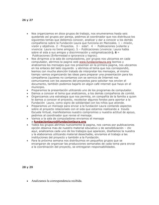 26 y 27
Nos organizamos en doce grupos de trabajo, nos enumeramos hasta seis
quedando así grupos por pareja, pedimos al coordinador que nos distribuya los
siguientes temas que debemos conocer, analizar y dar a conocer a los demás
compañeros sobre la Fundación Laura que funciona en Manizales. 1 – misión,
visión y objetivos. 2 - Proyectos. 3 - sida?. 4 - Publicaciones (volante y
vivencia: Laura no tiene amigos). 5 – Publicaciones (vivencia: Laura habla
sobre el sida a sus amigos y discriminación y estigmatización). 6 –
Publicaciones (Enfermedad e ignorancia y logros).
Nos dirigimos a la sala de computadores, por grupos nos ubicamos en cada
computador, abrimos la pagina web www.fundacionlaura.org leemos y
analizamos los mensajes que nos presentan en la primera pagina, nos ubicamos
en los enlaces del lado izquierdo y abrimos el tema que nos correspondió,
leemos con mucha atención tratado de interpretar los mensajes, al mismo
tiempo vamos organizando las ideas para preparar una presentación para los
compañeros (quienes no contamos con se servicio de Internet nos
comunicamos con los asesores del proyectos para solicitar nos envíen el
documento, también podemos bajarlo en algún café internet que haya en el
municipio.
Preparamos la presentación utilizando uno de los programas de computador.
Damos a conocer el tema que analizamos, a los demás compañeros de comité.
Organizamos una estrategia que nos permita, en compañía de la familia a quien
le damos a conocer el proyecto, recolectar algunos fondos para aportar a la
Fundación Laura, como signo de solidaridad con los niños que atiende.
Preparamos un mensaje para enviar a la fundación Laura contando aspectos
sobre el proyecto relacionado con el sida que estamos realizando a través
Escuela Virtual, manifestamos nuestro compromiso y nuestra actitud de apoyo,
pedimos al coordinador que revise el mensaje.
Vamos a la sala de computadores enviamos el mensaje
a fundacionlaura@fundacionlaura.org
Todos los grupos abrimos nuevamente la pagina, nos vamos por publicaciones
opción observa mas de nuestro material educativo y de sensibilización – clic
aquí, analizamos cada uno de los trabajos que aparecen, diseñamos la nuestra
y la elaboramos utilizando material desechable, enviamos el trabajo a las
instituciones del proyecto y también a la Fundación.
Para la próxima semana nos distribuimos en pequeños grupos que se
encargaran de organizar las producciones semanales de cada tema para enviar
a la coordinación del proyecto, se entregaran responsabilidades.
28 y 29
Analizamos la correspondencia recibida.
 