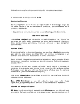 Lo Analizamos en el próximo encuentro con los compañeros y profesor.
 Sustentamos el ensayo sobre el SIDA
Conceptualicemos
Es muy importante tener claridad conceptual sobre la terminología propia de
las redes sociales y de las herramientas ofimáticas, que utilizaremos en el
proyecto colaborativo.
 Le pedimos al comunicador que lea en voz alta el siguiente documento.
Las redes sociales
Las redes sociales son estructuras sociales compuestas de grupos de
personas, las cuales están conectadas por uno o varios tipos de relaciones,
tales como amistad, parentesco, intereses comunes o que comparten
conocimientos.
Qué es Wikis:
El término WikiWiki es de origen hawaiano que significa: rápido.Comúnmente
para abreviar esta palabra se utiliza Wiki y en términos tecnológicos es un
software para la creación de contenido de forma colaborativa.
Es un sitio web colaborativo que puede ser editado por varios usuarios. El wiki
conserva un historial de cambios que permite recuperar fácilmente cualquier
estado anterior.
Los usuarios de una wiki pueden así crear, editar, borrar o modificar el
contenido de una página web, de una forma interactiva, fácil y rápida; dichas
facilidades hacen de una wiki una herramienta efectiva para la escritura
colaborativa. (Definición tomada de Wikipedia).
Una de las desventajas de las Wikis es la opción que ofrece de introducir
cualquier tipo de publicidad.
Sun Wiki Publisher, es una útil extensión para crear wikis desde
OpenOffice, que permite publicar artículos en los servidores de MediaWiki.
Qué es un Blog o bitácora:
El Blog, o más conocido en español como bitácora, es un sitio web que
sirve como diario personal de una o varias personas y que es accesible por el
 