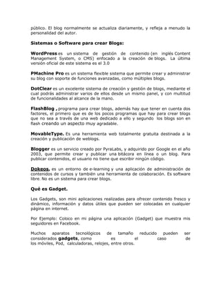 público. El blog normalmente se actualiza diariamente, y refleja a menudo la
personalidad del autor.
Sistemas o Software para crear Blogs:
WordPress es un sistema de gestión de contenido (en inglés Content
Management System, o CMS) enfocado a la creación de blogs. La última
versión oficial de este sistema es el 3.0
PMachine Pro es un sistema flexible sistema que permite crear y administrar
su blog con soporte de funciones avanzadas, como múltiples blogs.
DotClear es un excelente sistema de creación y gestión de blogs, mediante el
cual podrás administrar varios de ellos desde un mismo panel, y con multitud
de funcionalidades al alcance de la mano.
FlashBlog , programa para crear blogs, además hay que tener en cuenta dos
factores, el primero que es de los pocos programas que hay para crear blogs
que no sea a través de una web dedicado a ello y segundo los blogs son en
flash creando un aspecto muy agradable.
MovableType. Es una herramienta web totalmente gratuita destinada a la
creación y publicación de weblogs.
Blogger es un servicio creado por PyraLabs, y adquirido por Google en el año
2003, que permite crear y publicar una bitácora en línea o un blog. Para
publicar contenidos, el usuario no tiene que escribir ningún código.
Dokeos, es un entorno de e-learning y una aplicación de administración de
contenidos de cursos y también una herramienta de colaboración. Es software
libre. No es un sistema para crear blogs.
Qué es Gadget.
Los Gadgets, son mini aplicaciones realizadas para ofrecer contenido fresco y
dinámico, información y datos útiles que pueden ser colocadas en cualquier
página en internet.
Por Ejemplo: Coloco en mi página una aplicación (Gadget) que muestra mis
seguidores en Facebook.
Muchos aparatos tecnológicos de tamaño reducido pueden ser
considerados gadgets, como es el caso de
los móviles, Pod, calculadoras, relojes, entre otros.
 