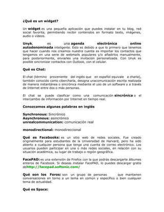 ¿Qué es un widget?
Un widget es una pequeña aplicación que puedes instalar en tu blog, red
social favorita, permitiendo recibir contenidos en formato texto, imágenes,
audio o vídeos.
Unyk, es una agenda electrónica online
autodenominada inteligente. Esto es debido a que lo primero que tenemos
que hacer cuando nos creamos nuestra cuenta es importar los contactos que
tengamos en una serie de webmails populares y/o añadirlos manualmente,
para posteriormente, enviarles una invitación personalizada. Con Unyk es
posible sincronizar contactos con Outlook, con el celular.
Qué es Chat:
El chat (término proveniente del inglés que en español equivale a charla),
también conocido como cibercharla, designa unacomunicación escrita realizada
de manera instantánea o sincrónica mediante el uso de un software y a través
de Internet entre dos o más personas.
El chat se puede clasificar como una comunicación sincrónica o el
intercambio de información por Internet en tiempo real.
Conozcamos algunas palabras en inglés
Synchronous: Sincrónico
Asynchronous: asincrónico
unrealcommunication: comunicación real
monodirectional: monodireccional
Qué es Facebooks: es un sitio web de redes sociales. Fue creado
originalmente para estudiantes de la Universidad de Harvard, pero ha sido
abierto a cualquier persona que tenga una cuenta de correo electrónico. Los
usuarios pueden participar en una o más redes sociales, en relación con su
situación académica, su lugar de trabajo o región geográfica.
FacePAD: es una extensión de Firefox con la que podrás descargarte álbumes
enteros de Facebook. Si deseas instalar FacePAD, lo puedes descargar gratis
dehttp://facepad.softonic.com/
Qué son los Foros: son un grupo de personas que mantienen
conversaciones en torno a un tema en común y específico o bien cualquier
tema de actualidad.
Qué es Space:
 