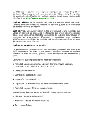 Un space es una página web que agrupa un conjunto de servicios, blog, álbum
de fotos, Messenger, e-mail, una colección de vídeos, chat, foros, etc.,
personalizados sin dificultad por cualquier usuario sin el menor conocimiento
de informática.http://www.myspace.com/
Qué es Hi5: Hi5 es un popular sitio web que funciona como red social.
Consiste en un sitio interactivo en el que las personas pueden estar conectadas
de manera sencilla y entretenida.
Web service, un servicio web (en inglés, Web service) es una tecnología que
utiliza un conjunto de protocolos y estándares que sirven para intercambiar
datos entre aplicaciones. Distintas aplicaciones de software desarrolladas en
lenguajes de programación diferentes, y ejecutadas sobre cualquier
plataforma, pueden utilizar los servicios web para intercambiar datos en redes
de ordenadores como Internet.
Qué es un procesador de palabra:
Un procesador de palabras es un tipo programa (software), que sirve para
crear documentos de texto, y que permite introducir, además de diversos
formatos al texto, imágenes, gráficas, tablas, sonidos y hasta animaciones y
video.
Las funciones que un procesador de palabras ofrece son:
 Facilidad para escribir texto, agregar, borrar o mover palabras,
oraciones o secciones completas de texto,
 Corrección de errores,
 Cambio del aspecto del texto,
 Impresión del contenido, y
 Capacidad de almacenamiento permanente de información.
 Facilidad para combinar correspondencia.
Las fuentes de datos para usar combinación de correspondencia son:
 Vínculos de datos de Microsoft
 Archivos de texto de OpenDocument
 Archivos de DBase
 
