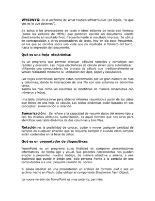 WYSIWYG: es el acrónimo de What YouSeeIsWhatYouGet (en inglés, "lo que
ves es lo que obtienes").
Se aplica a los procesadores de texto y otros editores de texto con formato
(como los editores de HTML) que permiten escribir un documento viendo
directamente el resultado final, frecuentemente el resultado impreso. Se utiliza
en contraposición a otros procesadores de texto, hoy en día poco frecuentes,
en los que se escribía sobre una vista que no mostraba el formato del texto,
hasta la impresión del documento.
Qué es una hoja electrónica:
Es un programa que permite efectuar cálculos sencillos y complejos con
rapidez y precisión. Las hojas electrónicas de cálculo sirven para automatizar,
utilizando una computadora; los proceso de cálculo que tradicionalmente se
venían realizando mediante la utilización del lápiz, papel y calculadora.
Las hojas electrónicas siempre están conformadas por un gran número de filas
y columnas, donde la intersección de una fila con una columna se denomina
celda.
Tantos las filas como las columnas se identifican de manera consecutiva con
números y letras.
Una tabla dinámica sirve para obtener informes resumidos a partir de los datos
que tienes en una hoja de cálculo. Las tablas dinámicas están basadas en dos
conceptos: sumarización y rotación.
Sumarización: Se refiere a la capacidad de resumir datos del mismo tipo y
con los mismos atributos. sumarización, es aquel nombre que nos sirve para
identificar una tabla dinámica de dos columnas y tres filas.
Rotación: es la posibilidad de colocar, quitar y mover cualquier cantidad de
campos en cualquier posición que se requiera siempre y cuando estos campos
estén contenidos en la base de datos.
Qué es un presentador de diapositivas:
PowerPoint es un programa cuya finalidad es componer presentaciones
informativas de forma ágil y visual. Sus potentes herramientas nos pueden
ayudar a presentar nuestro trabajo, de manera atractiva y amena, a una
audiencia que puede ir desde una sola persona frente a la pantalla de una
computadora o a una pequeña reunión de socios.
Si desea insertar en una presentación un archivo en formato .swf o sea un
archivo hecho en Flash, debe utilizar el componente Shockware flash Object.
La nueva versión de PowerPoint es muy potente, permite:
 
