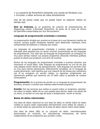  La coautoría de PowerPoint utilizando una cuenta de Windows Live.
 Incrustar y editar archivos de vídeo directamente
Una de las pocas cosas que no puede hacer es capturar videos en
tiempo real.
Qué es Impress, es un programa de creación de presentaciones de
diapositivas similar a Microsoft PowerPoint. Es parte de la suite de oficina
de OpenOffice desarrollada por Sun Microsystems.
Lenguaje de programación orientado a eventos:
La programación dirigida por eventos es la base de lo que llamamos interfaz de
usuario, aunque puede emplearse también para desarrollar interfaces entre
componentes de Software o módulos del núcleo.
Los lenguajes de programación orientado a eventos están especialmente
indicados para aquellos que no tienen muchos conocimientos de los lenguajes
de programación. Con este tipo de lenguaje de programación se consiguen en
muy poco tiempo realizar sus propios programas utilizando interfaces gráficas
gracias el efecto que producen una serie de eventos.
Dentro de los lenguajes de programación orientado a eventos tenemos que
mencionar al Visual Basic. Este lenguaje de programación es uno de los que
más adeptos tienen dentro de laprogramación. Este lenguaje nos permite crear
en muy poco tiempo aplicaciones relativamente complejas. Es un lenguaje de
cuarta generación, esto significa que una mayoría de las tareas que realizamos
con él se consiguen sin escribir código. Lo logramos simplemente con
operaciones gráficas que hacemos con el ratón sobre la pantalla de nuestra
computadora.
Programación: Es el proceso de escribir en un lenguaje de programación las
acciones, proceso o eventos que realizara determinado programa.
Evento: Son las acciones que realiza el usuario sobre un programa, ejemplo:
clic sobre un botón, doble clic en una carpeta para abrirla, elegir una opción de
un menú, el escribir en una caja de texto o simplemente mover el mouse.
Bases de datos relacionales
Una base de datos relacional es una base de datos en donde todos los datos
visibles al usuario están organizados estrictamente como tablas de valores, y
en donde todas las operaciones de la base de datos operan sobre estas tablas.
Una base de datos (BD) es un conjunto de datos interrelacionados
almacenados en conjunto, sin redundancias innecesarias, de forma
independiente de los programas que acceden a ellos.
 