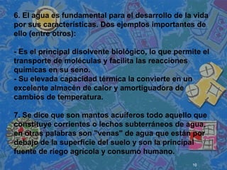 10
 
 
 
6. El agua es fundamental para el desarrollo de la vida
por sus características. Dos ejemplos importantes de
ello (entre otros):
- Es el principal disolvente biológico, lo que permite el
transporte de moléculas y facilita las reacciones
químicas en su seno.
- Su elevada capacidad térmica la convierte en un
excelente almacén de calor y amortiguadora de
cambios de temperatura.
7. Se dice que son mantos acuíferos todo aquello que
constituye corrientes o lechos subterráneos de agua,
en otras palabras son "venas" de agua que están por
debajo de la superficie del suelo y son la principal
fuente de riego agrícola y consumo humano.
 