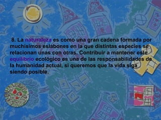 11
 
 
 
8. La naturaleza es como una gran cadena formada por
muchísimos eslabones en la que distintas especies se
relacionan unas con otras. Contribuir a mantener este
equilibrio ecológico es una de las responsabilidades de
la humanidad actual, si queremos que la vida siga
siendo posible.
 