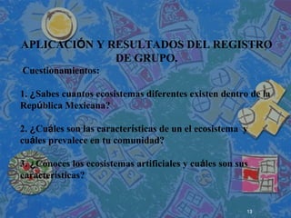 13
 
 
 
APLICACIÓN Y RESULTADOS DEL REGISTRO
DE GRUPO.
Cuestionamientos:
1. ¿Sabes cuantos ecosistemas diferentes existen dentro de la
República Mexicana?
2. ¿Cuáles son las características de un el ecosistema y
cuáles prevalece en tu comunidad?
3. ¿Conoces los ecosistemas artificiales y cuáles son sus
características?
.
 