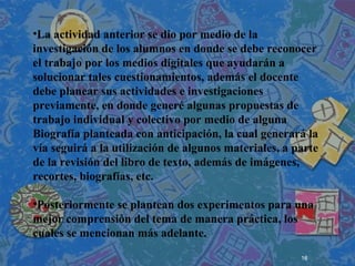 16
 
 
 
•La actividad anterior se dio por medio de la
investigación de los alumnos en donde se debe reconocer
el trabajo por los medios digitales que ayudarán a
solucionar tales cuestionamientos, además el docente
debe planear sus actividades e investigaciones
previamente, en donde generé algunas propuestas de
trabajo individual y colectivo por medio de alguna
Biografía planteada con anticipación, la cual generará la
vía seguirá a la utilización de algunos materiales, a parte
de la revisión del libro de texto, además de imágenes,
recortes, biografías, etc.
•Posteriormente se plantean dos experimentos para una
mejor comprensión del tema de manera práctica, los
cuales se mencionan más adelante.
 