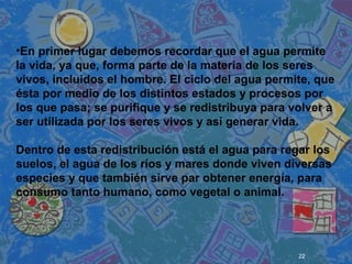 22
 
 
 
•En primer lugar debemos recordar que el agua permite
la vida, ya que, forma parte de la materia de los seres
vivos, incluidos el hombre. El ciclo del agua permite, que
ésta por medio de los distintos estados y procesos por
los que pasa; se purifique y se redistribuya para volver a
ser utilizada por los seres vivos y así generar vida.
Dentro de esta redistribución está el agua para regar los
suelos, el agua de los ríos y mares donde viven diversas
especies y que también sirve par obtener energía, para
consumo tanto humano, como vegetal o animal.
 
