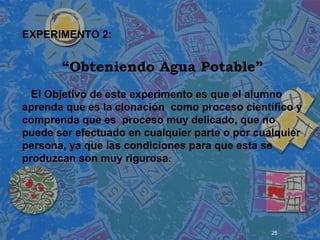 25
 
 
 
EXPERIMENTO 2:
“Obteniendo Agua Potable”
El Objetivo de este experimento es que el alumno
aprenda que es la clonación como proceso científico y
comprenda que es proceso muy delicado, que no
puede ser efectuado en cualquier parte o por cualquier
persona, ya que las condiciones para que esta se
produzcan son muy rigurosa.
 