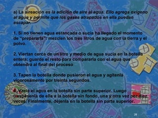 28
 
 
 
a) La aireación es la adición de aire al agua. Ello agrega oxígeno
al agua y permite que los gases atrapados en ella puedan
escapar.
1. Si no tienen agua estancada o sucia ha llegado el momento
de “prepararla”: mezclen los tres litros de agua con la tierra y el
polvo.
2. Viertan cerca de un litro y medio de agua sucia en la botella
entera; guarde el resto para compararla con el agua que
obtendrá al final del proceso
3. Tapen la botella donde pusieron el agua y agítenla
vigorosamente por treinta segundos.
4. Vacíe el agua en la botella sin parte superior. Luego
traspásenla de ella a la botella sin fondo, una y otra vez por diez
veces. Finalmente, déjenla en la botella sin parte superior.
 