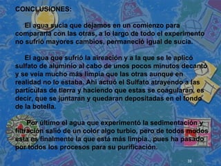 33
 
 
 
CONCLUSIONES:
El agua sucia que dejamos en un comienzo para
compararla con las otras, a lo largo de todo el experimento
no sufrió mayores cambios, permaneció igual de sucia.
El agua que sufrió la aireación y a la que se le aplicó
sulfato de aluminio al cabo de unos pocos minutos decantó
y se veía mucho más limpia que las otras aunque en
realidad no lo estaba. Ahí actuó el Sulfato atrayendo a las
partículas de tierra y haciendo que estas se coagularan, es
decir, que se juntaran y quedaran depositadas en el fondo
de la botella.
Por último el agua que experimentó la sedimentación y
filtración salió de un color algo turbio, pero de todos modos
esta es finalmente la que está más limpia., pues ha pasado
por todos los procesos para su purificación.
 