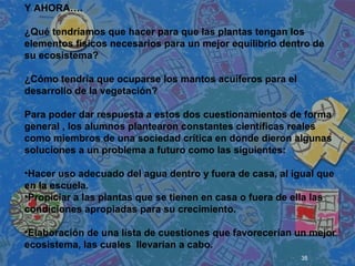 35
 
 
 
Y AHORA….
¿Qué tendríamos que hacer para que las plantas tengan los
elementos físicos necesarios para un mejor equilibrio dentro de
su ecosistema?
¿Cómo tendría que ocuparse los mantos acuíferos para el
desarrollo de la vegetación?
Para poder dar respuesta a estos dos cuestionamientos de forma
general , los alumnos plantearon constantes científicas reales
como miembros de una sociedad crítica en donde dieron algunas
soluciones a un problema a futuro como las siguientes:
•Hacer uso adecuado del agua dentro y fuera de casa, al igual que
en la escuela.
•Propiciar a las plantas que se tienen en casa o fuera de ella las
condiciones apropiadas para su crecimiento.
•Elaboración de una lista de cuestiones que favorecerían un mejor
ecosistema, las cuales llevarían a cabo.
 