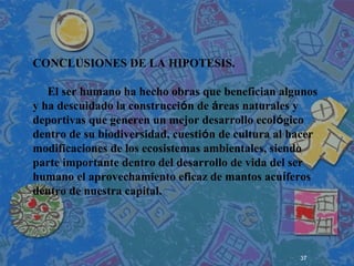 37
 
 
 
CONCLUSIONES DE LA HIPOTESIS.
El ser humano ha hecho obras que benefician algunos
y ha descuidado la construcción de áreas naturales y
deportivas que generen un mejor desarrollo ecológico
dentro de su biodiversidad, cuestión de cultura al hacer
modificaciones de los ecosistemas ambientales, siendo
parte importante dentro del desarrollo de vida del ser
humano el aprovechamiento eficaz de mantos acuíferos
dentro de nuestra capital.
 