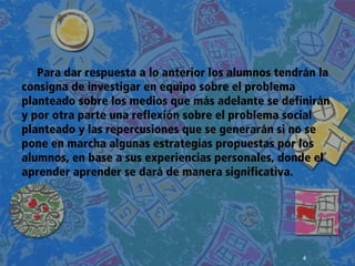 4
 
 
 
Para dar respuesta a lo anterior los alumnos tendrán la
consigna de investigar en equipo sobre el problema
planteado sobre los medios que más adelante se definirán
y por otra parte una reflexión sobre el problema social
planteado y las repercusiones que se generarán si no se
pone en marcha algunas estrategias propuestas por los
alumnos, en base a sus experiencias personales, donde el
aprender aprender se dará de manera significativa.
 
