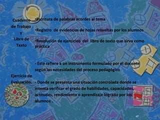 Cuaderno
de Trabajo
y
Libro de
Texto
•Escritura de palabras acordes al tema
•Registro de evidencias de hojas resueltas por los alumnos
•Resolución de ejercicios del libro de texto que sirva como
práctica
Ejercicio de
Evaluación.
- Este refiere a un instrumento formulado por el docente
según las necesidades del proceso pedagógico
- Donde se presenta una situación controlada donde se
intenta verificar el grado de habilidades, capacidades,
actitudes, rendimiento o aprendizaje logrado por los
alumnos .
47
 