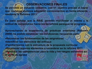 49
 
 
 
OBSERVACIONES FINALES
Se percibió un esfuerzo colectivo, con un objetivo preciso al lograr
que nuestros alumnos adquieran conocimientos en forma eficiente,
mediante la Reforma 2011.
Es justo señalar que la RIEB, permitió manifestar el interés y la
actitud de compromiso hacia los beneficios persigue tal programa.
Aprovechando la experiencia de prácticas anteriores (Reforma
2009l) he podido establecer las condiciones necesarias para:
•Reconocer los fundamentos de las asignaturas
•Identificar los elementos del enfoque
•Familiarizarme con la estructura de la propuesta curricular
•Reconocer algunos elementos a considerar en la reforma 2011
•Recordar las competencias para la vida y los rasgos señalados en
el perfil de egreso
 