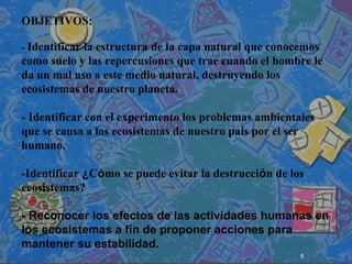 5
 
 
 
OBJETIVOS:
- Identificar la estructura de la capa natural que conocemos
como suelo y las repercusiones que trae cuando el hombre le
da un mal uso a este medio natural, destruyendo los
ecosistemas de nuestro planeta.
- Identificar con el experimento los problemas ambientales
que se causa a los ecosistemas de nuestro país por el ser
humano.
-Identificar ¿Cómo se puede evitar la destrucción de los
ecosistemas?
- Reconocer los efectos de las actividades humanas en
los ecosistemas a fin de proponer acciones para
mantener su estabilidad.
 
