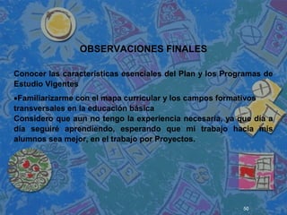 50
 
 
 
OBSERVACIONES FINALES
Conocer las características esenciales del Plan y los Programas de
Estudio Vigentes
•Familiarizarme con el mapa curricular y los campos formativos
transversales en la educación básica
Considero que aun no tengo la experiencia necesaria, ya que día a
día seguiré aprendiendo, esperando que mi trabajo hacia mis
alumnos sea mejor, en el trabajo por Proyectos.
 