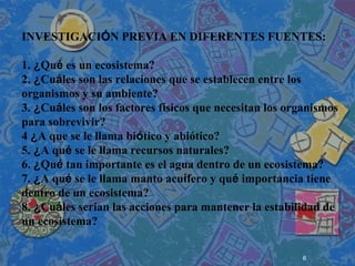 6
 
 
 
INVESTIGACIÓN PREVIA EN DIFERENTES FUENTES:
1. ¿Qué es un ecosistema?
2. ¿Cuáles son las relaciones que se establecen entre los
organismos y su ambiente?
3. ¿Cuáles son los factores físicos que necesitan los organismos
para sobrevivir?
4 ¿A que se le llama biótico y abiótico?
5. ¿A qué se le llama recursos naturales?
6. ¿Qué tan importante es el agua dentro de un ecosistema?
7. ¿A qué se le llama manto acuífero y qué importancia tiene
dentro de un ecosistema?
8. ¿Cuáles serian las acciones para mantener la estabilidad de
un ecosistema?
 