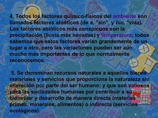 9
 
 
 
4. Todos los factores químico-físicos del ambiente son
llamados factores abióticos (de a, "sin", y bio, "vida).
Los factores abióticos más conspicuos son la
precipitación (lluvia más nevadas) y temperatura; todos
sabemos que estos factores varían grandemente de un
lugar a otro, pero las variaciones pueden ser aún
mucho más importantes de lo que normalmente
reconocemos.
5. Se denominan recursos naturales a aquellos bienes
materiales y servicios que proporciona la naturaleza sin
alteración por parte del ser humano; y que son valiosos
para las sociedades humanas por contribuir a su
bienestar y desarrollo de manera directa (materias
primas, minerales, alimentos) o indirecta (servicios
ecológicos).
 