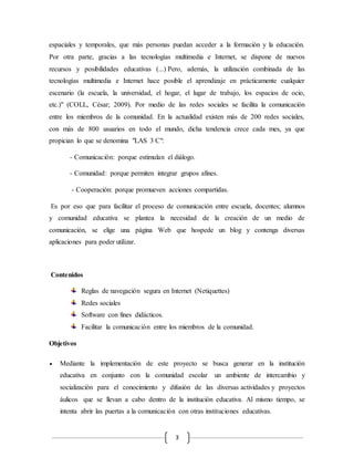 espaciales y temporales, que más personas puedan acceder a la formación y la educación. 
Por otra parte, gracias a las tecnologías multimedia e Internet, se dispone de nuevos 
recursos y posibilidades educativas (...) Pero, además, la utilización combinada de las 
tecnologías multimedia e Internet hace posible el aprendizaje en prácticamente cualquier 
escenario (la escuela, la universidad, el hogar, el lugar de trabajo, los espacios de ocio, 
etc.)" (COLL, César; 2009). Por medio de las redes sociales se facilita la comunicación 
entre los miembros de la comunidad. En la actualidad existen más de 200 redes sociales, 
con más de 800 usuarios en todo el mundo, dicha tendencia crece cada mes, ya que 
propician lo que se denomina "LAS 3 C": 
- Comunicación: porque estimulan el diálogo. 
- Comunidad: porque permiten integrar grupos afines. 
- Cooperación: porque promueven acciones compartidas. 
Es por eso que para facilitar el proceso de comunicación entre escuela, docentes; alumnos 
y comunidad educativa se plantea la necesidad de la creación de un medio de 
comunicación, se elige una página Web que hospede un blog y contenga diversas 
aplicaciones para poder utilizar. 
3 
Contenidos 
Reglas de navegación segura en Internet (Netiquettes) 
Redes sociales 
Software con fines didácticos. 
Facilitar la comunicación entre los miembros de la comunidad. 
Objetivos 
 Mediante la implementación de este proyecto se busca generar en la institución 
educativa en conjunto con la comunidad escolar un ambiente de intercambio y 
socialización para el conocimiento y difusión de las diversas actividades y proyectos 
áulicos que se llevan a cabo dentro de la institución educativa. Al mismo tiempo, se 
intenta abrir las puertas a la comunicación con otras instituciones educativas. 
 
