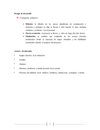 7 
Tiempo de desarrollo 
Cronograma estimativo: 
 Difusión: la difusión de las nuevas plataformas de comunicación e 
invitación a participar en ellas se llevara a cabo durante 15 días, mediante 
carteleras y reuniones con el personal. 
 Puesta en marcha: el proyecto se llevara a cabo a lo largo del ciclo lectivo. 
 Finalización: se realizara una evaluación de los actores docentes 
involucrados donde se marcaran los logros obtenidos y las debilidades 
encontradas durante el progreso del proyecto. 
Actores involucrados 
* Equipo directivo de la institución 
* Familias 
* Alumnos 
* Maestros, profesores y demás personal de la escuela. 
* Personas del ambiente local: médicos, bomberos, instituciones ecologistas y demás. 
 