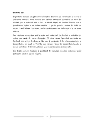 8 
Producto final 
El producto final será una plataforma contenedora de medios de comunicación a los que la 
comunidad educativa podrá acceder para obtener información actualizada de todas las 
acciones que la institución lleva a cabo. Al mismo tiempo, los visitantes contarán con la 
posibilidad de registro a los distintos espacios, lo que les permitirá, además del recibo de 
alertas y notificaciones, interactuar con los administradores de cada espacio y con otros 
usuarios. 
Esta plataforma contenedora será la página web institucional, que brindará la posibilidad de 
registro por medio de correo electrónico. Al mismo tiempo hospedará una página en 
Facebook con servicio de alerta, un blog para la publicación de los relatos pedagógicos y 
las actividades, un canal en YouTube que publicará videos de las actividades llevadas a 
cabo, y los trabajos de docentes, alumnos y de los demás actores institucionales. 
Los distintos espacios brindarán la posibilidad de interactuar con otras instituciones como 
parte de los objetivos de este proyecto. 
 