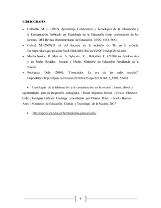 9 
BIBLIOGRAFÍA 
 Calzadilla, M. E. (2002) Aprendizaje Colaborativo y Tecnologías de la Información y 
la Comunicación. Publicado en Tecnología de la Educación como colaboración de los 
lectores, OEI-Revista Iberoamericana de Educación, ISSN: 1681-5653. 
 Cabral, M. (2009) El rol del docente en la inclusión de Tic en la escuela. 
En: https://docs.google.com/file/d/0BzkIBE63HKzwVk9QT0t3ckpGMms/edit 
 Morduchowicz, R., Marcon, A., Sylvestre, V. , Ballestrini, F. (2010) Los Adolescentes 
y las Redes Sociales. Escuela y Medio, Ministerio de Educación Presidencia de la 
Nación. 
 Rodríguez, Delia (2010), “Conectados. La era de las redes sociales”. 
Disponibleen:http://elpais.com/diario/2010/04/25/eps/1272176815_850215.html 
 Tecnologías de la información y la comunicación en la escuela : trazos, claves y 
oportunidades para su integración pedagógica / María Alejandra Batista ; Viviana Elizabeth 
Celso ; Georgina Gabriela Usubiaga ; coordinado por Viviana Minzi. - 1a ed.- Buenos 
Aires : Ministerio de Educación, Ciencia y Tecnología de la Nación, 2007 
 http://especiales.educ.ar/herramientas-para-el-aula/ 
 