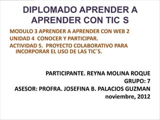 DIPLOMADO APRENDER A
      APRENDER CON TIC S
MODULO 3 APRENDER A APRENDER CON WEB 2
UNIDAD 4 CONOCER Y PARTICIPAR.
ACTIVIDAD 5. PROYECTO COLABORATIVO PARA
  INCORPORAR EL USO DE LAS TIC´S.


           PARTICIPANTE. REYNA MOLINA ROQUE
                                     GRUPO: 7
 ASESOR: PROFRA. JOSEFINA B. PALACIOS GUZMAN
                               noviembre, 2012
 