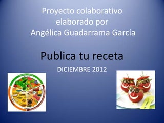 Proyecto colaborativo
       elaborado por
Angélica Guadarrama García

  Publica tu receta
      DICIEMBRE 2012
 